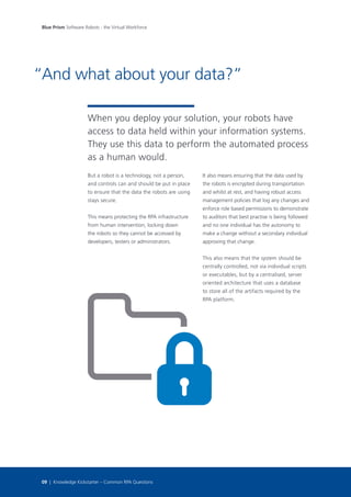 But a robot is a technology, not a person,
and controls can and should be put in place
to ensure that the data the robots are using
stays secure.
This means protecting the RPA infrastructure
from human intervention, locking down
the robots so they cannot be accessed by
developers, testers or administrators.
When you deploy your solution, your robots have
access to data held within your information systems.
They use this data to perform the automated process
as a human would.
It also means ensuring that the data used by
the robots is encrypted during transportation
and whilst at rest, and having robust access
management policies that log any changes and
enforce role based permissions to demonstrate
to auditors that best practise is being followed
and no one individual has the autonomy to
make a change without a secondary individual
approving that change.
This also means that the system should be
centrally controlled, not via individual scripts
or executables, but by a centralised, server
oriented architecture that uses a database
to store all of the artifacts required by the
RPA platform.
And what about your data?”
Blue Prism Software Robots - the Virtual Workforce
09 | Knowledge Kickstarter – Common RPA Questions
“
 