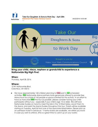 Take Our DaughtersTake Our DaughtersTake Our DaughtersTake Our Daughters &&&& Sons to Work DaySons to Work DaySons to Work DaySons to Work Day ---- AprilAprilAprilApril 28282828thththth
Retirement Plan Assoc Advisory CouncilRetirement Plan Assoc Advisory CouncilRetirement Plan Assoc Advisory CouncilRetirement Plan Assoc Advisory Council 04/22/2016 10:55 AM
To:
Bring your child, niece, nephew or grandchild to experience a
Nationwide Big High Five!
When:
Thursday, April 28, 2016
Where:
10 W. Nationwide Blvd.
Columbus, Oh 43215
We have approximately 160 children planning to take part in our scheduled
activities. Our Nationwide Arena partners have generously offered to provide free
Arena tours for a total of 165 people so space is limited for this activity. In an effort to
have as many kids take the tour as possible, please consider having your child
participate without you - especially if your child is age 10 or older. We will have
Nationwide Guides on hand to meet the kids in the 10 West lobby, escort them to
the Arena, and assist the Arena Guides throughout the tour. Tickets will be available
starting on Tuesday, April 26 from one of the associates listed below. Please pick up
an admission ticket in advance.* If extra tickets are available, we will let you know
in case you wish to attend. (This is a great time to catch up on your work!)
 