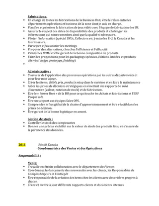 Fabrications :
 En charge de toutes les fabrications de la Business Unit, être le relais entre les
départements opérations et business de la zone dont je suis en charge.
 Planifier et prioriser la fabrication de jeux vidéo avec l’équipe de fabrication des US.
 Assurer le respect des dates de disponibilités des produits et challenger les
informations qui sont transmises ainsi que la qualité si nécessaire.
 Piloter l’information (spécial SKUs, Collectors etc.) entre les É-U, le Canada et les
fournisseurs.
 Participer et/ou animer les meetings
 Proposer des alternatives, cherchez l’efficience et l’efficacité
 Validez les BOMs et être garant de la bonne composition de produits.
 Faire des propositions pour les packagings spéciaux, éditions limitées et produits
dérivés (design, prototype, finishing)

Administrative :
 S’assurer de l’application des processus opérations par les autres départements et
pour leur mise à jour.
 Créer les items, BOMs, prix, products setup dans le système et en faire la maintenance
 Aider les prises de décisions stratégiques en émettant des rapports de suivi
d’inventaire (valeur, rotation de stock) et de fabrication.
 Être le « Power User » de la BU pour ce qui touche les Achats et fabrications et l’ERP
People soft.
 Être un support aux équipes Sales OPS.
 Comprendre le flux global de la chaine d’approvisionnement et être réactif dans les
prises de décision.
 Être garant de la bonne logistique en amont.
Gestion de stock :
 Contrôler le stock des composantes
 Donner une précise visibilité sur la valeur de stock des produits finis, et s’assure de
la pertinence des données.
2011 Ubisoft Canada
Coordonnatrice des Ventes et des Opérations
Responsabilité :
Vente:
 Travaillé en étroite collaboration avec le département des Ventes
 Coordonnez les lancements des nouveautés avec les clients, les Responsables de
Comptes Majeurs et l’entrepôt
 Être responsable de la création desitems chez les clients avec des critères propres à
chacun
 Créez et mettre à jour différents rapports clients et documents internes
 