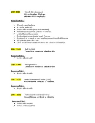 2005-2010 Ubisoft Divertissement
Réceptionniste Générale
(Plus de 2000 employés)
Responsabilité :
 Répondre au téléphone
 Accueillir les invités
 Service à la clientèle (interne et externe)
 Répondre aux courriels (interne et externe)
 Le tri et l’envoi du courrier
 Gestion des commandes de jeux à l’interne
 Gestion de la vente de la marchandise promotionnelle à l’interne
 Réception et envoi des colis
 Gérer le calendrier des réservations des salles de conférence
2004 -2005 Bell Mobilité
Conseillère en service à la clientèle
Responsabilités :
 Service à la clientèle
2004 – 2004 Bell Sympatico
Conseillère en service à la clientèle
Responsabilités :
 Service à la clientèle
2002 - 2003 Microcell Communications (Fido)
Conseillère en service à la clientèle
Responsabilités :
 Service à la clientèle
2001 - 2002 Starchoice télécommunications
Conseillère en service à la clientèle
Responsabilités :
 Service à la clientèle
 Tâches administratives
 