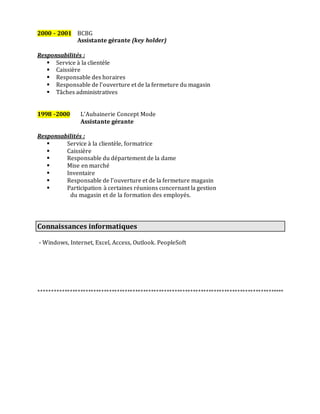 2000 - 2001 BCBG
Assistante gérante (key holder)
Responsabilités :
 Service à la clientèle
 Caissière
 Responsable des horaires
 Responsable de l’ouverture et de la fermeture du magasin
 Tâches administratives
1998 -2000 L’Aubainerie Concept Mode
Assistante gérante
Responsabilités :
 Service à la clientèle, formatrice
 Caissière
 Responsable du département de la dame
 Mise en marché
 Inventaire
 Responsable de l’ouverture et de la fermeture magasin
 Participation à certaines réunions concernant la gestion
du magasin et de la formation des employés.
Connaissances informatiques
- Windows, Internet, Excel, Access, Outlook. PeopleSoft
**********************************************************************************************
 