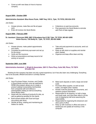 • Come up with new ideas on how to improve
company
August 2009 – October 2009
Administrative Assistant: Blue Haven Pools, 14867 Hwy 155 S., Tyler, TX 75703, 903-534-1919
Job Duties:
• Answer phones, make files and file all paper
work
• Enter all invoices into Quick Books
• Collections on past due accounts
• Post payments into Quick Books to coincide
with Point of Sale register
August 2008 – February 2009
Dr. Assistant: Visioncare 2000, 6801 S Broadway Ave # 100, Tyler, TX 75703, 903-561-2000
Vision Source, 136 Shelly Dr., Tyler, TX 75701, 903-561-8686
Job Duties:
• Answer phones, make patient appointments
and charts
• Complete the preliminary eye exam and set up
for the doctor
• Verify and file insurance
• Write out prescriptions and keep record of all
activity on account
• Take and post payments to accounts, send out
statements
• Keep up with stock on supplies and reorder
when needed
• Organize and keep office clean and tidy
September 2005- June 2008
Administrative Assistant: J. Wright & Associates, 3001 E. Plano Pkwy. Suite 300, Plano, TX 75074
972-424-1781
Working for this company has been not only a great experience, but it has also been very challenging. Everything
has to be accurate, efficient and done in a timely manner.
Job Duties:
• Input Purchase Orders, Invoices, and Credits
in Quick Books and then once we switched to
RFMS (the program allows you to create a
product catalog incorporating merchandise
from companies with and without a
downloadable catalog as well as everything
Quick Books does)
• Assist with the ordering of products for jobs, as
well as gathering samples for the clients.
• Build spread sheets with Excel and type
documents with Word.
• Handle all filing, creating and maintaining job
folders for clients.
• Make bank deposits on both a large and small
scale.
• Purchase office supplies, as well as book
hotels, and flights when needed.
• Answer multi-line phones; fax documents, and
research product information.
• Responsible for all shipping, on both a large
and small scale, and have been able to cut the
cost of shipping by half since assuming the
responsibility.
• Responsible for organizing the showroom and
other parts of office
• Keep up with inventory in office and some in
warehouse and update all inventory in the
computer
 