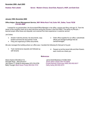 November 2000 - April 2005
Hostess: Red Lobster Server: Western Choice, Good Eats, Razzoo's, IHOP, and Gold Club
January 1994- November 2000
Office Helper: Revest Management Service, 9601 White Rock Trail, Suite 100 , Dallas, Texas 75238
214-343–8988
I worked for my grandmother, the Accountant/Office Manager in her office, copying and filing until age 15. Then the
owner of the company hired me to work part-time during the summer in the front office. This being my first job, I
learned proper office dress and etiquette, and received first hand experience in customer service.
Job Duties:
• Answer multi-line phones, fax documents, copy
binders and bind the documents in bulk.
• Filing and organizing of office documents.
• Order office supplies for our office, subordinate
offices and storage buildings that we
owned/managed.
We also managed the building where our office was; I handled the following for that part of my job:
• Took maintenance requests and followed up
with tenants
• Passed out all the tenant bills and then flowers
each month as a thank you
References
Stacie Sartors 903-593-4115 Janice Eidd-Meadows 214-662-3433
Danyelle Ropp – 903-279-3217 Elaine (Red Lobster) 903-757-6939
Jerry Byers (J. Wright & Associates) 972-743-2706 Crystal Rackow (Visioncare 2000) 903-952-0617
Betty Younger (Blue Haven Pools) 903-534-1919 Cathy Ashby 903-952-2274
 