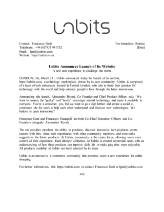 Contact: Francesco Gatti For Immediate Release
Telephone: +44 (0)7935 981732 [Date]
Email: fgatti@unbits.com
Website: https://unbits.com
Unbits Announces Launch of Its Website
A new user experience to challenge the norm.
LONDON, UK, March 23 – Unbits announced today the launch of its website,
https://unbits.com, a technology marketplace driven by its user community. Unbits is comprised
of a team of tech enthusiasts located in Central London, who aim to share their passion for
technology with the world and help enhance people’s lives through the latest innovations.
Announcing this launch, Alessandro Rovati, Co-Founder and Chief Product Officer, said: “We
want to remove the “geeky” and “nerdy” stereotype around technology and make it available to
everyone. You’re a consumer, yes, but we want to go a step further and create a social e-
commerce site for users to help each other understand and discover new technologies. We
believe in open innovation.”
Francesco Gatti and Francesco Fumagalli are both Co-Chief Executive Officers and Co-
Founders alongside Alessandro Rovati.
The site provides members the ability to purchase, discover innovative tech products, create
custom wish lists, share their experiences with other community members, and even make
suggestions for future products. At Unbits, community is the center focus, allowing users more
control of their experience. Each lifestyle collection on Unbits is created to provide users with an
understanding of how these products can improve daily life or make play time more enjoyable.
All products available at Unbits are hand selected by its team.
Unbits is an innovative e-commerce community that promises users a new experience for online
shopping.
For further information, visit https://unbits.com or contact Francesco Gatti at fgatti@unbits.com.
###
 