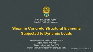 Shear in Concrete Structural Elements
Subjected to Dynamic Loads
Johan Magnusson, Senior Advisor FORTV
Anders Ansell, Prof. KTH
Mikael Hallgren, Adj. Prof. KTH
Richard Malm, Researcher FOI (previously KTH) XXIV NCR Symposium 2022-08-17
Swedish Fortifications Agency
 
