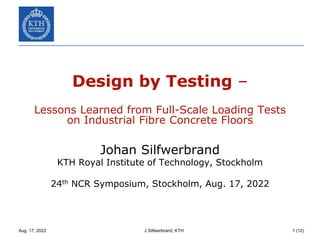 Aug. 17, 2022 J Silfwerbrand, KTH 1 (12)
Design by Testing –
Lessons Learned from Full-Scale Loading Tests
on Industrial Fibre Concrete Floors
Johan Silfwerbrand
KTH Royal Institute of Technology, Stockholm
24th NCR Symposium, Stockholm, Aug. 17, 2022
 