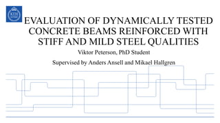 EVALUATION OF DYNAMICALLY TESTED
CONCRETE BEAMS REINFORCED WITH
STIFF AND MILD STEEL QUALITIES
Viktor Peterson, PhD Student
Supervised by Anders Ansell and Mikael Hallgren
 