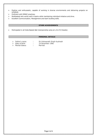  Positive and enthusiastic, capable of working in diverse environments and delivering projects on
schedule.
 Proficient with DMAIC practices.
 Multitasked who works well in teams while maintaining individual initiative and drive.
 Excellent Communication, Management and team building skills.
OTHER ACHIEVEMENTS
 Participated in all India Basket Ball championship camp at L.N.I.P.E Gwalior.
PERSONAL DETAILS
 Father's name : Sh Vishwanath Singh Kushwah
 Date of Birth : 19 December 1986
 Marital Status : Married
Page 4 of 4
 