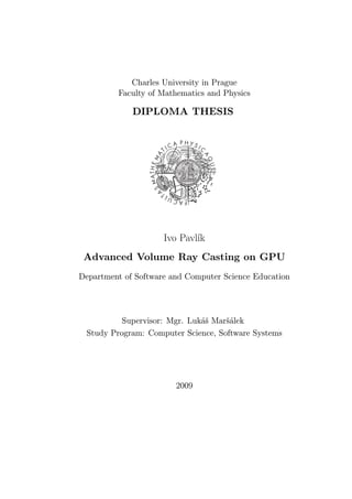 Charles University in Prague
Faculty of Mathematics and Physics
DIPLOMA THESIS
Ivo Pavlík
Advanced Volume Ray Casting on GPU
Department of Software and Computer Science Education
Supervisor: Mgr. Lukáš Maršálek
Study Program: Computer Science, Software Systems
2009
 