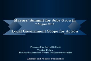 Presented by Darryl Gobbett
Visiting Fellow
The South Australian Centre for Economic Studies
Adelaide and Flinders Universities
Mayors’ Summit for Jobs Growth
7 August 2015
Local Government Scope for Action
 