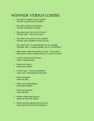 WINNER VERSUS LOSERS
 The winner is always a part of solution
The loser is always part of problem.
 The winner always has a program.
The loser has always an excuse.
 The winner says, “let me do it for you”
The loser says, “That’s not my job”
 The winner see answer for every problem
The loser sees a problem for every answer.
 The winner says, “it may be difficult but it is possible”
The looser says, ”it may be possible, but it is too difficult “
 When winner makes the mistake, he says, “I was wrong”
When looser makes a mistake, he says, “it wasn’t my fault”
 A winner makes a commitments.
A loser makes promises.
 Winner have dream.
Losers have schemes.
 A winner says, “I must do something “
A loser says, “Something must be done”
 Winner sees gains.
Losers see pain.
 Winner sees responsibilities.
Losers sees problems.
 Winner see potential.
Loser sees past.
 Winners choose what they say.
Losers say what they choose.
 Winner use hard argument but soft word.
Losers use hard word but soft argument.
 