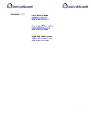 3
References
Colleen Menichini. RKWC
cmenichini@hct.ac.ae
Mobile Number:0509043275
Eman Alnaqbe. Primary teacher
Eyamie_85@hotmail.com
Mobile Number: 0558044662
Shaikh Fadel , Primary teacher
Shaikah-fadel@hotmail.com
Mobile Number: 0508451661
 