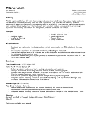 Valarie Sellers
166 Walker Rd. Phone: 770-329-0509
Cartersville, Ga 30121 Cell: 770-329-0509
sellersv32@gmail.com
Summary
A highly experienced Fortune 500 retail store management professional with 8 years of successful big box leadership.
Proud history of consistently delivering sales and profit expectations. Deep level of skill in enhancing customer
satisfaction by leading high performance management teams in all aspects of store operations. Demonstrated ability to
plan, execute and lead key business initiatives through talent selection, strategic business analysis, gross margin
expansion, merchandising presentation, risk management, and daily operational cost controls.
Highlights
• Conflict resolution skills
• Customer Service • Global Perspective
• Long Range Planning • Results Driven
• Team-oriented • Ability to Multi-Task
Accomplishments
• Developed and implemented new loss prevention methods which resulted in a .58% reduction in shrinkage
rates.
• Have extensive experience in successfully interviewing and staffing for store needs.
• Specializes in ability to adapt to all situations, and excels at delivering excellent customer service levels to grow
the business and retain customer base.
• Responsible for sales and year-over-year growth of 11 merchandising departments with annual sales of $3 mil-
$8 mil each in annual sales.
Experience
Operations Manager, 11/2007 – Feb 2015
Home Depot – Powder Springs, GA
• Delivering excellent customer service by greeting and assisting each customer.
• Strategic development of marketing and social initiatives to drive community projects.
• Proficient daily use of computer programs (i.e. Microsoft Word, Outlook, etc.) for projects assignments daily.
• Effective analysis of sales and margin opportunities
• Ensure timely completion of project assignments through effective project management.
• Completed a series of training sessions to grow into Merchandising ASM, and Operations Manager, also
completed the Advanced ASM training for Store Manager.
Store Manager, 04/2002 - 11/2007
Ross Dress For Less – Rome, Ga.
• Opened several new store locations and assisted in recruiting and training all new associates.
• Implemented sales strategies and incentives to reach sales plan for store.
• Completed a series of training sessions to advance from Assistant Manager to Store Manager within 2 years.
Education
Currently enrolled in Paralegal Studies at Kennesaw State University
GPA 4.0
References Available upon request
 