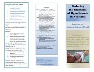 Long Term Benefits of EBP
 Reduced hypothermia R/T
physiological disorders
 Improved neonatal outcomes
 Increased patient satisfaction rates
 Decreased nursing interventions
 Reduced NICU admissions
 Reduced hospital re-admissions /
hospital stays
 Decreased hospital expense
The World Health Organization
(WHO, 2012)
WHO recommends delaying the initial neonate
bath for 24 hours to decrease development of
hypothermia.
Exceptions:
 Cultural implications: delay bath
minimum of 6 hours
 Neonate born with communicable
disease: bathed early to prevent
disease transmission between the
neonate and the healthcare provider
UC San Diego Medical Center
Model (UCSDMC, 2006)
UCSDMC adapted a successful policy to delay
neonate bath for a minimum 24 hours.
 Decreased cold stress and energy
expenditure
 Decreased thermoregulation rates
 Improved parental bonding and
breastfeeding
Ugandan Hospital Study (Smith, 2014)
Showed increased hypothermia rates were
experienced when neonate baths were performed
shortly after birth.
PICO(T) Question:
For neonates (P) does delaying the
initial bath twenty four hours
postpartum (I) reduce the future risk
of hypothermia (O) compared to
providing the initial bath one to two
hours after birth (C)?
Image retrieved from http://parentingpatch.com/week-19-pregnancy-week-
week-pregnancy-calendar/
Reducing
the Incidence
of Hypothermia
in Neonates
Presented by:
Stephanie Holman, SN/ASU
Phone: (602) 214-5071
Email: stephanieholman26@gmail.com
Presented by:
Stephanie Holman, SN/ASU
References
Loring, C., Gregory, K., Gargan, B., LeBlanc, V.,
Lundgren, D., Reilly, J., . . . Zaya, C. (2012).
Tub bathing improves thermoregulation of
the late preterm infant. Journal of Obstetric,
Gynecologic & Neonatal Nursing
(JOGNN), 41(2), 171-179,
doi:10.1111/j.1552-6909.2011.01332.x
Smith, J. (2014). Thermoregulation and
temperature taking in the developing
world: A brief encounter. Journal of
Neonatal Nursing, 20(5), 218-229.
doi:10.1016/j.jnn.2014.03.002
Sobel, H. L., Silvestre, M. A., Mantaring III, J. V.,
Oliveros, Y. E., & Nyunt-U, S. (2011).
Immediate newborn care practices delay
thermoregulation and breastfeeding
initiation. Acta Paediatrica, 100(8), 1127-
1133. doi:10.1111/j.1651-
2227.2011.02215.x
UC San Diego Health System. (2006). Bathing a
healthy newborn. Retrieved from
http://health.ucsd.edu/Pages/SearchResul
ts.
aspx?q=Bathing%20a%20Healthy%20Ne
wborn
World Health Organization. (2012).
Recommendation on newborn health.
Retrieved from
http://apps.who.int/iris/bitstream/10665
/97603/1/9789241506649_eng.pdf
Image retrieved from:
http://parentingpatch.com/week-19-pregnancy-
week-week-pregnancy-calendar/
http://www.childhealth-
explanation.com/newborn-nursing.html
 