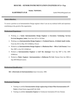RESUME – SENIOR INSTRUMENTATION ENGINEER 10 Yr+ Exp
Mobile: 7829552051.
KARTHIKEYAN.R karthi1984eie80@gmail.com
Career objective:
To secure a position as an Instrumentation Design engineer where I can use my technical skills and experience
contributing to the growth of the organization.
Professional Experience:
• Working as a Senior Instrumentation Design Engineer in Enventure Technology Services
Pvt.Ltd, Bangalore, India. From June 2013 to Till Date
• Working as an Instrumentation Design Engineer in Technical Sources, Al Jubail, Saudi Arabia.
From Jan 2012 to May 2013 (Oil&Gas, Power)
• Worked as an Instrumentation Design Engineer in Hindustan Dorr – Oliver Ltd.Chennai, From
Dec 2009 to Jan 2012 (Oil&Gas)
• Worked as Instrumentation Engineer in L&T ltd, Jamnagar From Sep 2007 to Dec 2009.
(Oil&Gas).
• Worked as Maint. Engineer –Instrumentation in Hofincons Pvt Ltd, Chennai from Jun 2006 to
Sep 2007(Mineral sector).
Professional Qualification:
B.E - (Electronics & Instrumentation)-Anna University: 2006
Professional Training:
 Training in certified Instrumentation design engineering & Smart Plant Instrumentation (IN
Tools) in Smart brains engg.tech(P) ltd, Delhi
 Training in certified Automation Engineer in Technocrat Automation (P) Ltd, Chennai.
 