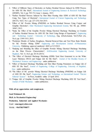 2. “Effect of Different Types of Electrodes on Surface Residual Stresses Induced by EDM Process
for AISI D2 Die Steel”, International Journal of Engineering Sciences & Research Technology
(IJESRT), Vol. 4, pp. 703-712, Issue 1, January, 2015.
3. “Surface Residual Stresses Induced by Shot Blast Peening After EDM of AISI D2 Die Steel
Using Two Types of Electrode”, International Journal of Current Engineering and Technology
(IJCET), Vol.5, No.1, pp. 227-234, Feb-2015.
4. “Effect of SiC Powder Mixing (PMEDM) on Surface Residual Stresses Using Copper and
Graphite Electrodes”, Elixir Mechanical Engineering International Journal, Vol. 80, pp. 30960-
30967, 2015.
5. “Study the Effect of the Graphite Powder Mixing Electrical Discharge Machining on Creation
of Surface Residual Stresses for AISI D2 Die Steel Using Design of Experiments”, Engineering
and Technology Journal / University of Technology, Eng. &Tech.Journal, Vol.33,Part (A),
No.6, pp. 1399-1415, 2015.
6. “Prediction Models of Surface Roughness, Material Removal Rate and Tool Wear Ratio Models
for SiC Powder Mixing EDM” Engineering and Development Journal, Al-Mustansiriya
University, Publishing approval numbered /4693 at 31/5/2015.
7. “Studying and Modeling the Effect of Graphite Powder Mixing Electrical Discharge Machining
on the Main Process Characteristics”, Al-Khwarizmi Engineering Journal, University of
Baghdad, Vol. 11, No3, pp. 20-36 (2015).
8. “The Effect of Electrical Discharge Machining (EDM) Total Heat Generated in on the White
Layer Thickness (WLT) and Fatigue Life for Die Steel”, Journal of the Brazilian Society of
Mechanical Sciences and Engineering– under publication.
9. “Effect of Electrical Discharge Machining and Shot Blast Peening Parameters on Fatigue Life of
AISI D2 Die Steel”, Journal of Engineering, College of Engineering, University of Baghdad,
Iraq – under publication.
10. “The Effect of SiC powder Mixing Electrical Discharge Machining (PMEDM) on Fatigue Life
of AISI D2 Die Steel”, Engineering Science and Technology, an International Journal “Elsevier
Editorial System” – In Press, Available online 23 April 2016.
11. “Fatigue Life of Graphite Powder Mixing Electrical Discharge Machining AISI D2 Tool Steel”,
Journal of Solid Mechanics - under publication.
With all my appreciation and complement.
Saad Mahmood Ali.
Ph.D. in Mechanical Engineering/
Production, Industrial and Applied Mechanics
Email: smaengg@yahoo.com
Mobile: +9647803700877
 