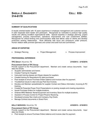 Page 1 of 3
SHEILA J. DAUGHERTY CELL: 832-
314-6178
SUMMARY OF QUALIFICATIONS
A results oriented leader with 16 years experience in employee management and customer service.
A solid respected team leader and participant. Recognized as motivated to produce high quality
results and utilizing excellent organizational skills. Special expertise in strategic planning, project
management, process improvement, operations improvement and cost containment abilities.
Recognized for critical thinking and communication skills that deliver value to clients and develop
productive working relationships. Work efficiently with focus and composure under pressure.
Human relation skills promote openness and condor and build trust and commitment.
AREAS OF EXPERTISE
• Strategic Planning • Project Management • Process Improvement
PROFESSIONAL EXPERIENCE
TPC GROUP, HOUSTON, TX 2/10/2013 – 2/10/2016
Procurement Clerk at TPC Group
Provide support to the Procurement department. Maintain and create various documents. Input
data into Oracle.
• iSupplier administrator and trainer.
• Created Training for iSupplier
• Instructed training classes and Skype classes for suppliers
• Created training for Requisitions for plant purchases
• Post receipts to ensure Purchase Orders balance and invoices clear for payment.
• Troubleshoot issues to clear and pay Past Due Invoices.
• Develop and Maintain spreadsheets for supplier Contact and Status information, Invoicing & PO
tracking.
• Created & Presented Power Point Presentations on posting receipts and creating requisitions.
• Issued Purchase Orders for multiple locations.
• Ordered MRO Material, Rental Equipment and Inventory Stock for multiple locations.
• Assisted in Process Control for Project Phoenix Receiving.
• Developed process flow charts and Company Org Charts.
• Manage Contract documents in Share Point.
KELLY SERVICES, HOUSTON, TX 4/10/2012 – 2/10/2013
Procurement Clerk at TPC Group
Provide support to the Procurement department. Maintain and create various documents. Input
data into Oracle.
• Post receipts to ensure Purchase Orders balance and invoices clear for payment.
 