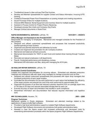 Page 2 of 3
• Troubleshoot issues to clear and pay Past Due Invoices.
• Develop and Maintain spreadsheets for supplier Contact and Status information, Invoicing & PO
tracking.
• Created & Presented Power Point Presentations on posting receipts and creating requisitions.
• Issued Purchase Orders for multiple locations.
• Ordered MRO Material, Rental Equipment and Inventory Stock for multiple locations.
• Assisted in Process Control for Project Phoenix Receiving.
• Developed process flow charts and Company Org Charts.
• Manage Contract documents in Share Point.
RAPID ENVIRONMENTAL SERVICES, LaPorte, TX 10/31/2011 – 4/6/2012
Office Manager and Assistant to the President/CEO
Responsible for managing 12 Employees. Maintained and managed schedule for the President of
the company.
• Designed and utilized customized spreadsheets and processes that increased productivity
tracked spending at each location.
• Organized and planned shipments and deliveries by trucks
• Created and Organized documentation for all 3 company locations
• Maintained and balanced all bank accounts.
• Maintained documentation for TDOT on each truck and tracked driver training through Truckers
Matter
• Recruited and placed employees in all departments
• Payroll, Conducted performance and disciplinary reviews
Maintained H/R information and files, along with managing the 401K plan.
GE RAILCAR REPAIR SERVICES, LaPorte, TX 2006 – 2010
Production Control Coordinator
Created and organized documentation for incoming railcars. Scheduled and attended production
meetings and conference calls with repair shop managers to manage production and car flow.
• Designed and utilized customized spreadsheets and processes with repair shop managers that
increased productivity at each repair location.
• Controlled the documentation for the work performed on each railcar that facilitated the efficiency
of the repair process and reduced the cost of the work performed by approximately 25%.
• Organized the process of car flow that reduced customer downtime from an average repair time
of 100 days to 20 days and reduced associated storage fees for each car.
• Ensured accuracy of repair documentation that resulted in audit compliance.
• Streamlined information and documentation that reduced required information and repetitive
work.
MRI TECHNOLOGIES, Houston, TX 2001 – 2006
Program Technician
Maintained updates in Oracle databases. Scheduled and attended meetings related to the
applications of space shuttle flight software.
• Provided a high level administrative support to multiple Flight Software departments.
• Developed Flight Software documents and procedures that guided administrative tasks.
• Assisted in Lean Six Sigma project that increased productivity and decreased costs by
streamlining administrative processes within the Space programs Flight Software Departments.
 