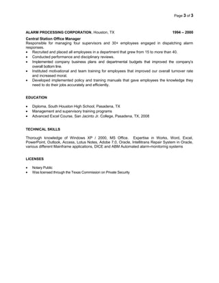 Page 3 of 3
ALARM PROCESSING CORPORATION, Houston, TX 1994 – 2000
Central Station Office Manager
Responsible for managing four supervisors and 30+ employees engaged in dispatching alarm
responses.
• Recruited and placed all employees in a department that grew from 15 to more than 40.
• Conducted performance and disciplinary reviews.
• Implemented company business plans and departmental budgets that improved the company’s
overall bottom line.
• Instituted motivational and team training for employees that improved our overall turnover rate
and increased moral.
• Developed implemented policy and training manuals that gave employees the knowledge they
need to do their jobs accurately and efficiently.
EDUCATION
• Diploma, South Houston High School, Pasadena, TX
• Management and supervisory training programs
• Advanced Excel Course, San Jacinto Jr. College, Pasadena, TX, 2008
TECHNICAL SKILLS
Thorough knowledge of Windows XP / 2000, MS Office. Expertise in Works, Word, Excel,
PowerPoint, Outlook, Access, Lotus Notes, Adobe 7.0, Oracle, Intellitrans Repair System in Oracle,
various different Mainframe applications, DICE and ABM Automated alarm-monitoring systems
LICENSES
• Notary Public
• Was licensed through the Texas Commission on Private Security
 