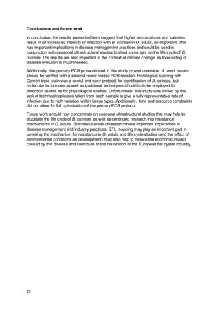 29
Conclusions and future work
In conclusion, the results presented here suggest that higher temperatures and salinities
result in an increased intensity of infection with B. ostreae in O. edulis, an important. This
has important implications in disease management practices and could be used in
conjunction with seasonal ultrastructural studies to shed some light on the life cycle of B.
ostreae. The results are also important in the context of climate change, as forecasting of
disease evolution is much needed.
Additionally, the primary PCR protocol used in this study proved unreliable. If used, results
should be verified with a second-round nested PCR reaction. Histological staining with
Gomori triple stain was a useful and easy protocol for identification of B. ostreae, but
molecular techniques as well as traditional techniques should both be employed for
detection as well as for physiological studies. Unfortunately, this study was limited by the
lack of technical replicates taken from each sample to give a fully representative rate of
infection due to high variation within tissue types. Additionally, time and resource constraints
did not allow for full optimisation of the primary PCR protocol.
Future work should now concentrate on seasonal ultrastructural studies that may help to
elucidate the life cycle of B. ostreae, as well as continued research into resistance
mechanisms in O. edulis. Both these areas of research have important implications in
disease management and industry practices. QTL mapping may play an important part in
unveiling the mechanism for resistance in O. edulis and life cycle studies (and the effect of
environmental conditions on development) may also help to reduce the economic impact
caused by this disease and contribute to the restoration of the European flat oyster industry.
 