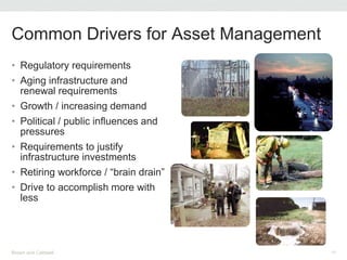 • Regulatory requirements
• Aging infrastructure and
renewal requirements
• Growth / increasing demand
• Political / public influences and
pressures
• Requirements to justify
infrastructure investments
• Retiring workforce / “brain drain”
• Drive to accomplish more with
less
Common Drivers for Asset Management
Brown and Caldwell 15
 