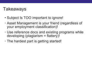 • Subject Is TOO important to ignore!
• Asset Management is your friend (regardless of
your employment classification)!
• Use reference docs and existing programs while
developing (plagiarism = flattery)!
• The hardest part is getting started!
Takeaways
 