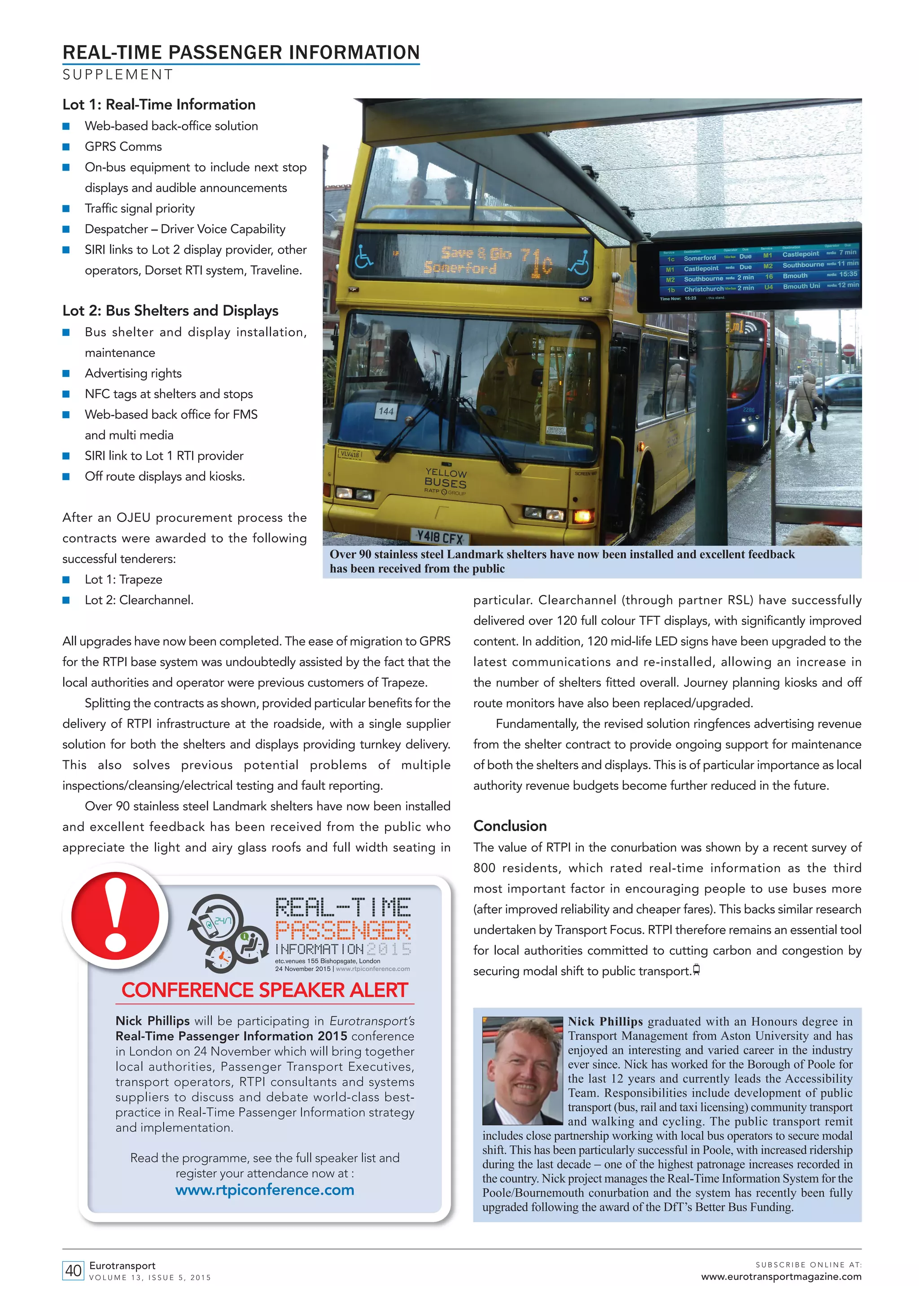 Lot 1: Real-Time Information
■ Web-based back-office solution
■ GPRS Comms
■ On-bus equipment to include next stop
displays and audible announcements
■ Traffic signal priority
■ Despatcher – Driver Voice Capability
■ SIRI links to Lot 2 display provider, other
operators, Dorset RTI system, Traveline.
Lot 2: Bus Shelters and Displays
■ Bus shelter and display installation,
maintenance
■ Advertising rights
■ NFC tags at shelters and stops
■ Web-based back office for FMS
and multi media
■ SIRI link to Lot 1 RTI provider
■ Off route displays and kiosks.
After an OJEU procurement process the
contracts were awarded to the following
successful tenderers:
■ Lot 1: Trapeze
■ Lot 2: Clearchannel.
All upgrades have now been completed. The ease of migration to GPRS
for the RTPI base system was undoubtedly assisted by the fact that the
local authorities and operator were previous customers of Trapeze.
Splitting the contracts as shown, provided particular benefits for the
delivery of RTPI infrastructure at the roadside, with a single supplier
solution for both the shelters and displays providing turnkey delivery.
This also solves previous potential problems of multiple
inspections/cleansing/electrical testing and fault reporting.
Over 90 stainless steel Landmark shelters have now been installed
and excellent feedback has been received from the public who
appreciate the light and airy glass roofs and full width seating in
particular. Clearchannel (through partner RSL) have successfully
delivered over 120 full colour TFT displays, with significantly improved
content. In addition, 120 mid-life LED signs have been upgraded to the
latest communications and re-installed, allowing an increase in
the number of shelters fitted overall. Journey planning kiosks and off
route monitors have also been replaced/upgraded.
Fundamentally, the revised solution ringfences advertising revenue
from the shelter contract to provide ongoing support for maintenance
of both the shelters and displays. This is of particular importance as local
authority revenue budgets become further reduced in the future.
Conclusion
The value of RTPI in the conurbation was shown by a recent survey of
800 residents, which rated real-time information as the third
most important factor in encouraging people to use buses more
(after improved reliability and cheaper fares). This backs similar research
undertaken by Transport Focus. RTPI therefore remains an essential tool
for local authorities committed to cutting carbon and congestion by
securing modal shift to public transport.
REAL-TIME PASSENGER INFORMATION
S U P P L E M E N T
Eurotransport
V O L U M E 1 3 , I S S U E 5 , 2 0 1 5
S U B S C R I B E O N L I N E AT:
www.eurotransportmagazine.com40
Nick Phillips graduated with an Honours degree in
Transport Management from Aston University and has
enjoyed an interesting and varied career in the industry
ever since. Nick has worked for the Borough of Poole for
the last 12 years and currently leads the Accessibility
Team. Responsibilities include development of public
transport (bus, rail and taxi licensing) community transport
and walking and cycling. The public transport remit
includes close partnership working with local bus operators to secure modal
shift. This has been particularly successful in Poole, with increased ridership
during the last decade – one of the highest patronage increases recorded in
the country. Nick project manages the Real-Time Information System for the
Poole/Bournemouth conurbation and the system has recently been fully
upgraded following the award of the DfT’s Better Bus Funding.
etc.venues 155 Bishopsgate, London
24 November 2015 | www.rtpiconference.com
CONFERENCE SPEAKER ALERT
Nick Phillips will be participating in Eurotransport’s
Real-Time Passenger Information 2015 conference
in London on 24 November which will bring together
local authorities, Passenger Transport Executives,
transport operators, RTPI consultants and systems
suppliers to discuss and debate world-class best-
practice in Real-Time Passenger Information strategy
and implementation.
Read the programme, see the full speaker list and
register your attendance now at :
www.rtpiconference.com
Over 90 stainless steel Landmark shelters have now been installed and excellent feedback
has been received from the public
et515 Phillips_Layout 1 26/10/2015 13:09 Page 3
 