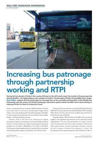 Increasing bus patronage
through partnership
working and RTPI
Poole is an expanding UK town of almost 150,000 residents on Dorset’s
sunny south coast. It is famous for having Europe’s largest natural
harbour and a busy developing Port for both passengers and freight.
It is also a popular tourist destination with three miles of unspoilt golden
beaches, including Sandbanks peninsula.
However, Poole is also famous for delivering the highest
percentage increase in bus patronage over the last decade (outside of
London). In the last 10 years, the number of journeys by bus has almost
doubled from 5.3 million in 2004/2005 to 10.2 million in 2014/2015.
This has been achieved despite being in an area with high car ownership
and increasing traffic congestion, particularly in the summer months.
The key to this success has been a voluntary Quality Bus Partnership
(QBP) with the major operators (Go-Ahead’s Morebus, RATP subsidiary
Yellow Buses and First), plus the three neighbouring authorities of
Poole, Bournemouth and Dorset.
Originally signed in 1999, the ethos of the QBP is that “by working
together, more significant improvements can be made than working
independently”. The aim of the partnership is to create a ‘virtuous
circle’ of improvement with the councils investing in infrastructure
(high quality shelters, real-time passenger information and bus
priority) to support commercial bus operation. In return, the
bus operators have increased frequencies and invested £2.7 million in
During the last decade in Poole in the county of Dorset on the UK’s south coast, the number of bus journeys has
almost doubled – the highest figures seen outside of London. The Borough of Poole’s Accessibility Team Leader,
Nick Phillips, explains that this patronage has increased due to the successful working-ethos of the Quality Bus
Partnership, plus the success of real-time passenger information systems which travellers have rated as being an
important factor for them to choose bus travel.
REAL-TIME PASSENGER INFORMATION
S U P P L E M E N T
Eurotransport
V O L U M E 1 3 , I S S U E 5 , 2 0 1 5
S U B S C R I B E O N L I N E AT:
www.eurotransportmagazine.com38
et515 Phillips_Layout 1 26/10/2015 13:08 Page 1
 