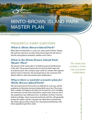 1
MINTO-BROWN ISLAND PARK
MASTER PLAN
FREQUENTLY ASKED QUESTIONS
What is Minto-Brown Island Park?
Minto-Brown Island Park is a 1,205-acre nature park in Salem, Oregon.
The park has more than 20 miles of paved and unpaved trails and is a
favorite among Salem community members and visitors.
What is the Minto-Brown Island Park
Master Plan?
The purpose of the master plan is to identify proposed modifications
to the park. The proposed master plan is based on public input and
incorporates park, trail, and open space needs in a manner that supports
natural resource functions. The proposed plan is also consistent with
Salem’s ability to fund and maintain park modifications.
Why is there a need for a master plan for
Minto-Brown Island Park?
The last master plan for this park was completed 20 years ago, and the
population in Salem has increased substantially since then. There have
been a number of changes to the park over the past few years, including
the conversion of some of the farm land to conservation areas as well as
the acquisition of 300 additional acres. In addition, the Peter Courtney
Pedestrian Bridge, which connects from Riverfront Park, will potentially
change the number and flow of people into Minto-Brown Island Park.
The master plan provides a broad view of potential modifications with
future population growth in mind.
The master plan
provides a broad
view of potential
modifications.
 