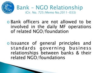 o Bank officers are not allowed to be
  involved in the daily MF operations
  of related NGO/foundation

o Issuance of general principles and
  standards governing business
  relationships between banks & their
  related NGO/foundations
 