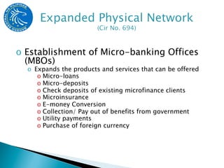 o  Establishment of Micro-banking Offices
   (MBOs)
  o  Expands the products and services that can be offered
      o  Micro-loans
      o  Micro-deposits
      o  Check deposits of existing microfinance clients
      o  Microinsurance
      o  E-money Conversion
      o  Collection/ Pay out of benefits from government
      o  Utility payments
      o  Purchase of foreign currency
 