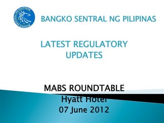 BANGKO SENTRAL NG PILIPINAS


LATEST REGULATORY
     UPDATES


MABS ROUNDTABLE
   Hyatt Hotel
    07 June 2012
 