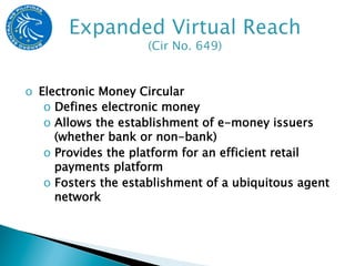 o  Electronic Money Circular
    o  Defines electronic money
    o  Allows the establishment of e-money issuers
       (whether bank or non-bank)
    o  Provides the platform for an efficient retail
       payments platform
    o  Fosters the establishment of a ubiquitous agent
       network
 