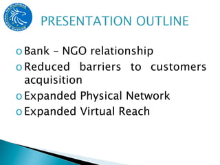 o Bank – NGO relationship
o Reduced barriers to customers
  acquisition
o Expanded Physical Network
o Expanded Virtual Reach
 