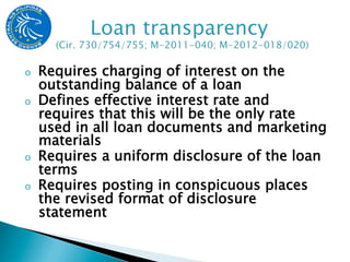 o    Requires charging of interest on the
     outstanding balance of a loan
o    Defines effective interest rate and
     requires that this will be the only rate
     used in all loan documents and marketing
     materials
o    Requires a uniform disclosure of the loan
     terms
o    Requires posting in conspicuous places
     the revised format of disclosure
     statement
 