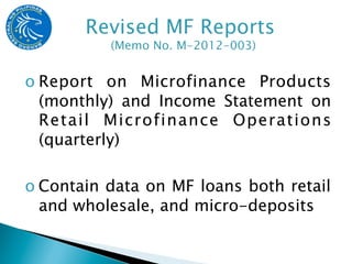 o Report on Microfinance Products
  (monthly) and Income Statement on
  Retail Microfinance Operations
  (quarterly)

o Contain data on MF loans both retail
  and wholesale, and micro-deposits
 
