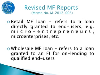 o Retail MF loan – refers to a loan
  directly granted to end-users, e.g.
  m i c r o - e n t r e p r e n e u r s ,
  microenterprises, etc.

o Wholesale MF loan – refers to a loan
  granted to an FI for on-lending to
  qualified end-users
 