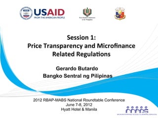 Session	
  1:	
  
       Price	
  Transparency	
  and	
  Microﬁnance	
  
                   Related	
  Regula9ons	
  

                 Gerardo Butardo
             Bangko Sentral ng Pilipinas



         2012 RBAP-MABS National Roundtable Conference
                       June 7-8, 2012
                     Hyatt Hotel & Manila
	
  
 