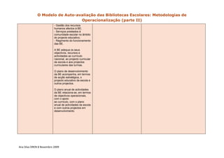 O Modelo de Auto-avaliação das Bibliotecas Escolares: Metodologias de
                                 Operacionalização (parte II)
                          - Gestão dos recursos
                          humanos afectos à BE;
                          - Serviços prestados à
                          comunidade escolar no âmbito
                          do projecto educativo;
                          - Regimento do funcionamento
                          das BE.

                          A BE adequa os seus
                          objectivos, recursos e
                          actividades ao currículo
                          nacional, ao projecto curricular
                          de escola e aos projectos
                          curriculares das turmas.

                          O plano de desenvolvimento
                          da BE acompanha, em termos
                          de acção estratégica, o
                          projecto educativo da escola e
                          outros projectos.

                          O plano anual de actividades
                          da BE relaciona-se, em termos
                          de objectivos operacionais,
                          com o apoio
                          ao currículo, com o plano
                          anual de actividades da escola
                          e com outros projectos em
                          desenvolvimento.




Ana Silva DREN 8 Novembro 2009 
 
