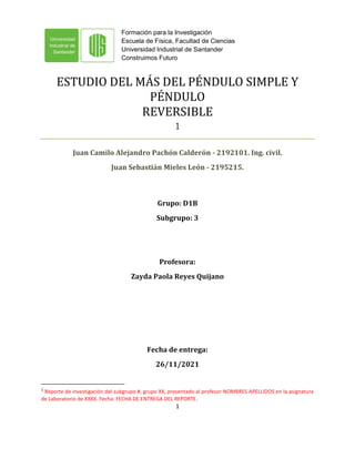 Formación para la Investigación
Escuela de Física, Facultad de Ciencias
Universidad Industrial de Santander
Construimos Futuro
1
ESTUDIO DEL MÁS DEL PÉNDULO SIMPLE Y
PÉNDULO
REVERSIBLE
1
Juan Camilo Alejandro Pachón Calderón - 2192101. Ing. civil.
Juan Sebastián Mieles León - 2195215.
Grupo: D1B
Subgrupo: 3
Profesora:
Zayda Paola Reyes Quijano
Fecha de entrega:
26/11/2021
1
Reporte de investigación del subgrupo #, grupo XX, presentado al profesor NOMBRES APELLIDOS en la asignatura
de Laboratorio de XXXX. Fecha: FECHA DE ENTREGA DEL REPORTE.
 