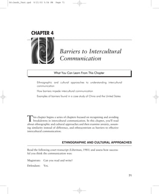 This chapter begins a series of chapters focused on recognizing and avoiding
breakdowns in intercultural communication. In this chapter, you’ll read
about ethnographic and cultural approaches and then examine anxiety, assum-
ing similarity instead of difference, and ethnocentrism as barriers to effective
intercultural communication.
ETHNOGRAPHIC AND CULTURAL APPROACHES
Read the following court transcript (Liberman, 1981) and assess how success-
ful you think the communication was:
Magistrate: Can you read and write?
Defendant: Yes.
Barriers to Intercultural
Communication
Ethnographic and cultural approaches to understanding intercultural
communication
How barriers impede intercultural communication
Examples of barriers found in a case study of China and the United States
71
CHAPTER 4
W
Wh
ha
at
t Y
Yo
ou
u C
Ca
an
n L
Le
ea
ar
rn
n F
Fr
ro
om
m T
Th
hi
is
s C
Ch
ha
ap
pt
te
er
r
04-Jandt_Text.qxd 6/21/03 5:54 PM Page 71
 