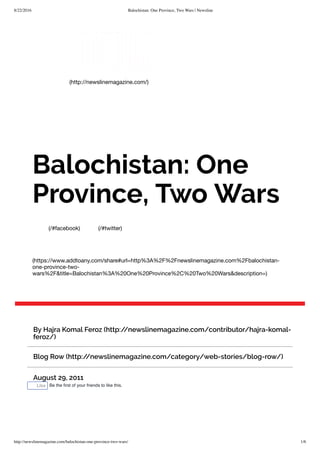 8/22/2016 Balochistan: One Province, Two Wars | Newsline
http://newslinemagazine.com/balochistan-one-province-two-wars/ 1/6
(http://newslinemagazine.com/)
(/#facebook) (/#twitter)
(https://www.addtoany.com/share#url=http%3A%2F%2Fnewslinemagazine.com%2Fbalochistan-
one-province-two-
wars%2F&title=Balochistan%3A%20One%20Province%2C%20Two%20Wars&description=)
Balochistan: One
Province, Two Wars
By Hajra Komal Feroz (http://newslinemagazine.com/contributor/hajra-komal-
feroz/)
Blog Row (http://newslinemagazine.com/category/web-stories/blog-row/)
August 29, 2011
Like Be the ﬁrst of your friends to like this.
 