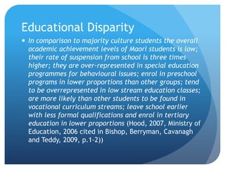 Educational DisparityIn comparison to majority culture students the overall academic achievement levels of Maori students is low; their rate of suspension from school is three times higher; they are over-represented in special education programmes for behavioural issues; enrol in preschool programs in lower proportions than other groups; tend to be overrepresented in low stream education classes; are more likely than other students to be found in vocational curriculum streams; leave school earlier with less formal qualifications and enrol in tertiary education in lower proportions (Hood, 2007, Ministry of Education, 2006 cited in Bishop, Berryman, Cavanagh and Teddy, 2009, p.1-2))