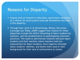 Reasons for DisparityAnyone with an interest in education, particularly education as a vehicle for social justice must ask themselves why there is this disparity. Through their work in Te Kotahitanga, Bishop, Berryman, Cavanagh and Teddy, (2009) suggest that reasons for these disparities include the deficit theorising of Maori students by teachers, and the predominance of pathologising classroom practices. This leads to detrimental relations between Maori students and their teachers where teachers hold low expectations for Maori students, have negative attitudes about students’ abilities, and blame them (and or their background) for their lack of achievement at school.