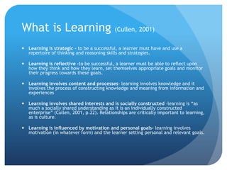 What is Learning (Cullen, 2001)Learning is strategic - to be a successful, a learner must have and use a repertoire of thinking and reasoning skills and strategies. Learning is reflective –to be successful, a learner must be able to reflect upon how they think and how they learn, set themselves appropriate goals and monitor their progress towards these goals.Learning involves content and processes- learning involves knowledge and it involves the process of constructing knowledge and meaning from information and experiencesLearning involves shared interests and is socially constructed –learning is “as much a socially shared understanding as it is an individually constructed enterprise” (Cullen, 2001, p.22). Relationships are critically important to learning, as is culture.Learning is influenced by motivation and personal goals- learning involves motivation (in whatever form) and the learner setting personal and relevant goals. 