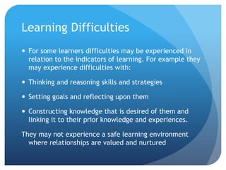 Learning DifficultiesFor some learners difficulties may be experienced in relation to the indicators of learning. For example they may experience difficulties with:Thinking and reasoning skills and strategiesSetting goals and reflecting upon themConstructing knowledge that is desired of them and linking it to their prior knowledge and experiences.They may not experience a safe learning environment where relationships are valued and nurtured