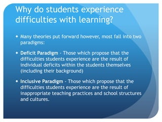 Why do students experience difficulties with learning?Many theories put forward however, most fall into two paradigms:Deficit Paradigm - Those which propose that the difficulties students experience are the result of individual deficits within the students themselves (including their background)Inclusive Paradigm - Those which propose that the difficulties students experience are the result of inappropriate teaching practices and school structures and cultures.
