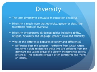 DiversityThe term diversity is pervasive in education discourseDiversity is much more that ethnicity, gender or class (the traditional forms of diversity)Diversity emcompases all demographics including ability, religion, sexuality and language, gender, class and ethnicity.What is the difference between diversity and difference?Difference begs the question – ‘different from what?’ Often this term is used to describe those who are different from the dominant and valued group of a society, including the society of school. This dominant group is often considered the ‘norm’ or ‘normal’