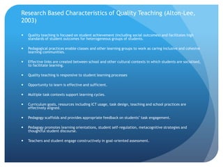 Research Based Characteristics of Quality Teaching (Alton-Lee, 2003)Quality teaching is focused on student achievement (including social outcomes) and facilitates high standards of student outcomes for heterogeneous groups of students.Pedagogical practices enable classes and other learning groups to work as caring inclusive and cohesive learning communities.Effective links are created between school and other cultural contexts in which students are socialised, to facilitate learning.Quality teaching is responsive to student learning processesOpportunity to learn is effective and sufficient.Multiple task contexts support learning cycles.Curriculum goals, resources including ICT usage, task design, teaching and school practices are effectively aligned.Pedagogy scaffolds and provides appropriate feedback on students’ task engagement.Pedagogy promotes learning orientations, student self-regulation, metacognitive strategies and thoughtful student discourse.Teachers and student engage constructively in goal-oriented assessment.
