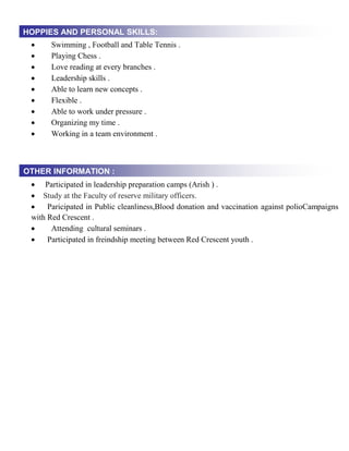  Swimming , Football and Table Tennis .
 Playing Chess .
 Love reading at every branches .
 Leadership skills .
 Able to learn new concepts .
 Flexible .
 Able to work under pressure .
 Organizing my time .
 Working in a team environment .
 Participated in leadership preparation camps (Arish ) .
 Study at the Faculty of reserve military officers.
 Paricipated in Public cleanliness,Blood donation and vaccination against polioCampaigns
with Red Crescent .
 Attending cultural seminars .
 Participated in freindship meeting between Red Crescent youth .
HOPPIES AND PERSONAL SKILLS:
OTHER INFORMATION :
 